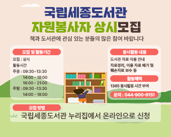  국립세종도서관 책과 도서관에 관심 있는 분들의 많은 참여 바랍니다. 모집 및활동기간 모집: 상시 활동시간 주중:09:30~13:30 14:00-18:00 16:00-21:00 주말: 09:30-13:30 14:00 - 18:00  봉사활동내용 도서관자료이용안내 자료정리, 이용자료 배가 및 훼손자료 보수 등 활동혜택 1365 봉사활동시간 부여 문의: 044-900-9151 모집방법  국립세종도서관 누리집에서 온라인으로 신청