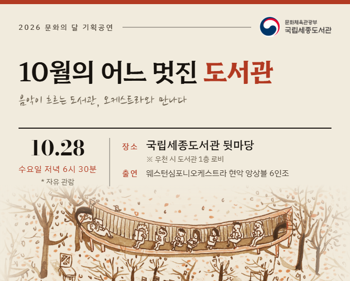 2026 문화의 달 기획공연 문화체육관광부 국립세종도서관 10월의 어느 멋진 도서관 음악이 흐르는 도서관, 오케스트라와 만나다 10.28 수요일 저녁 6시 30분 *자유관람 장소국립세종도서관 뒷마당 *우천 시 도서관 1층 로비 출연 웨스턴심포니오케스트라 현악 앙상블 6인조