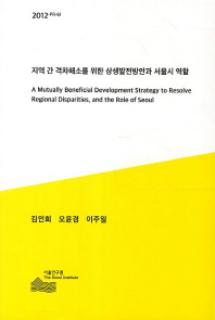 지역 간 격차해소를 위한 상생 발전방안과 서울시 역할 = (A) Mutually Benefical Development Strategy to Resolve Regional Disparities, and Role of Seoul 책표지